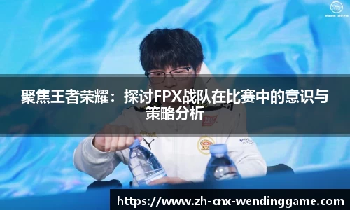 聚焦王者荣耀：探讨FPX战队在比赛中的意识与策略分析