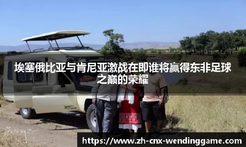 埃塞俄比亚与肯尼亚激战在即谁将赢得东非足球之巅的荣耀